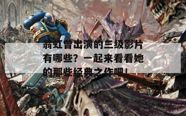 翁虹曾出演的三级影片有哪些？一起来看看她的那些经典之作吧！