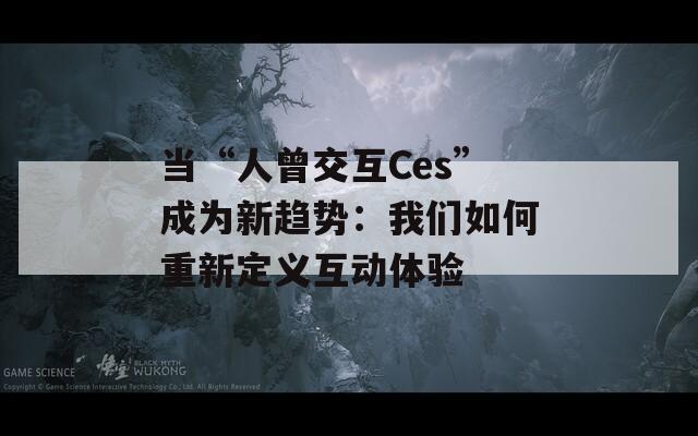 当“人曾交互Ces”成为新趋势：我们如何重新定义互动体验