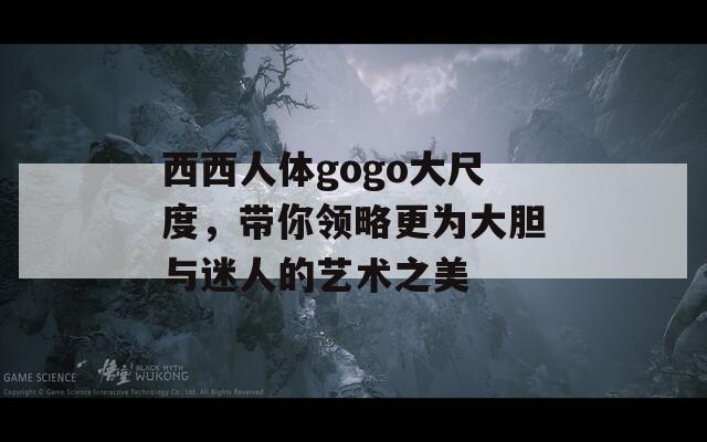 西西人体gogo大尺度，带你领略更为大胆与迷人的艺术之美