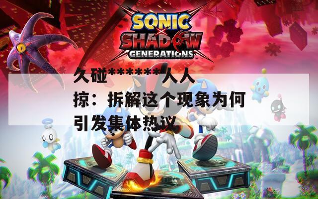 久碰******人人掠：拆解这个现象为何引发集体热议  第1张