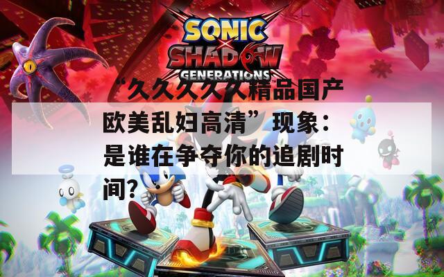 “久久久久久精品国产欧美乱妇高清”现象：是谁在争夺你的追剧时间？