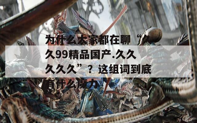 为什么大家都在聊“久久99精品国产.久久久久久”？这组词到底有什么魔力  第1张
