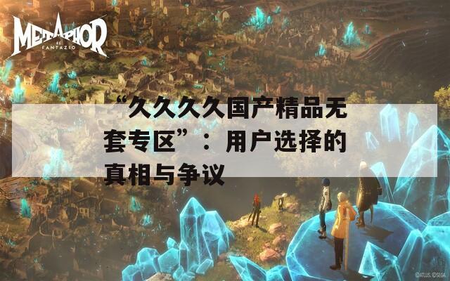 “久久久久国产精品无套专区”：用户选择的真相与争议  第1张