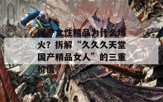 国产女性精品为什么爆火？拆解“久久久天堂国产精品女人”的三重价值