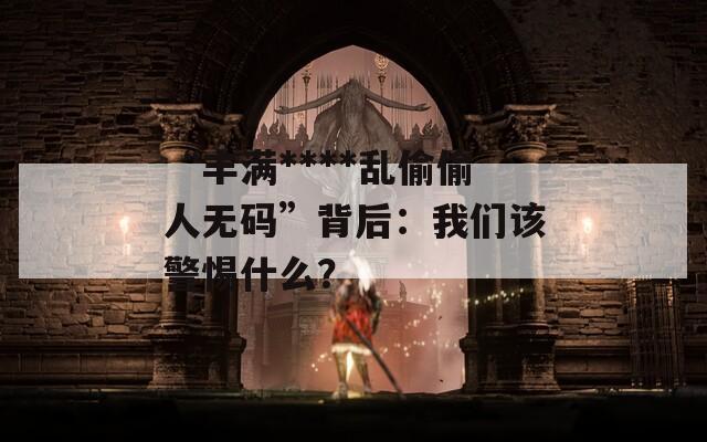 “丰满****乱偷偷人无码”背后：我们该警惕什么？