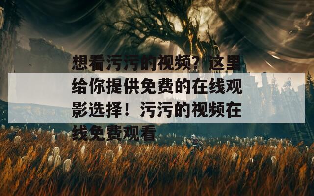 想看污污的视频？这里给你提供免费的在线观影选择！污污的视频在线免费观看