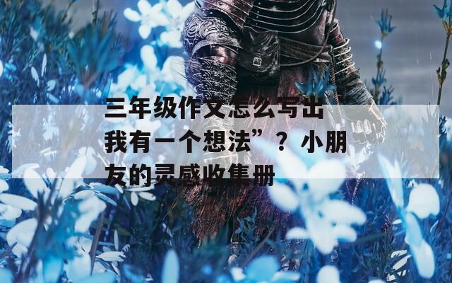 三年级作文怎么写出“我有一个想法”？小朋友的灵感收集册