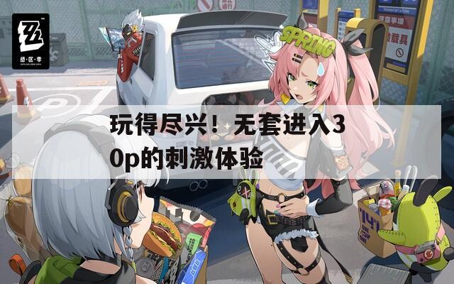 玩得尽兴！无套进入30p的刺激体验