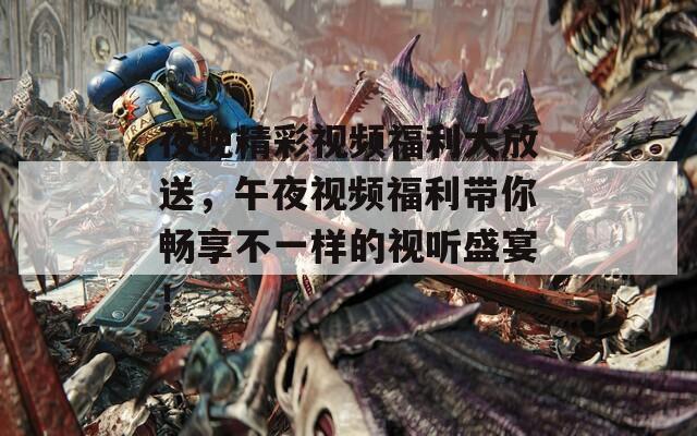 夜晚精彩视频福利大放送，午夜视频福利带你畅享不一样的视听盛宴！