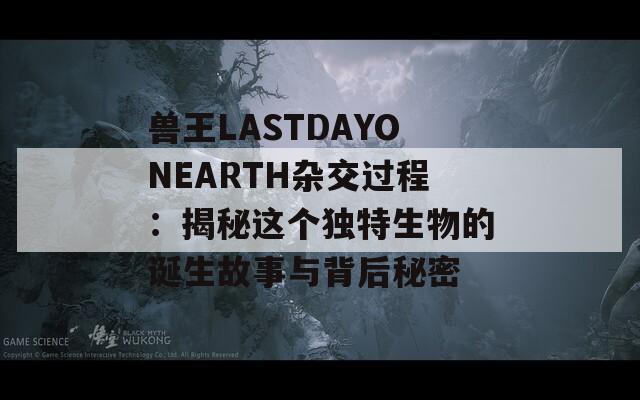 兽王LASTDAYONEARTH杂交过程：揭秘这个独特生物的诞生故事与背后秘密  第1张