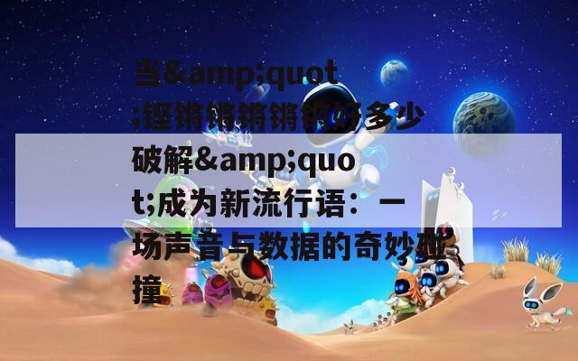当&amp;quot;铿锵锵锵锵锵好多少破解&amp;quot;成为新流行语：一场声音与数据的奇妙碰撞