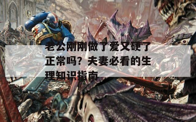 老公刚刚做了爱又硬了正常吗？夫妻必看的生理知识指南