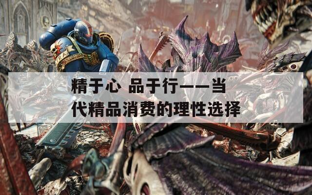 精于心 品于行——当代精品消费的理性选择  第1张