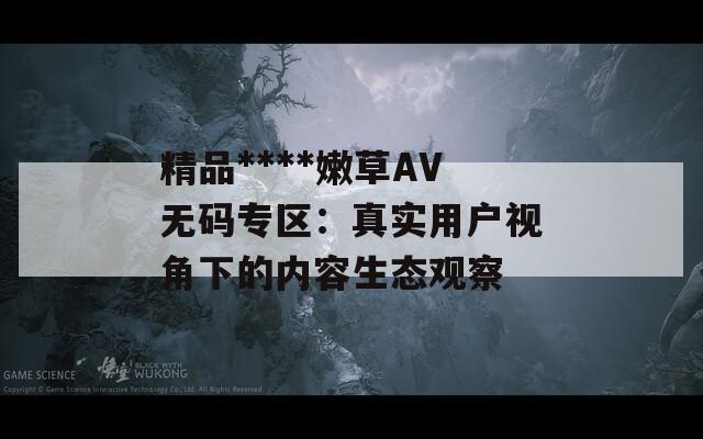 精品****嫩草AV无码专区：真实用户视角下的内容生态观察  第1张