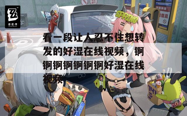 看一段让人忍不住想转发的好湿在线视频，锕锕锕锕锕锕锕好湿在线视频
