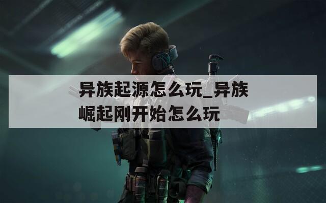 异族起源怎么玩_异族崛起刚开始怎么玩