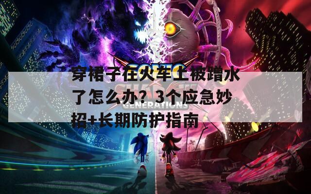 穿裙子在火车上被蹭水了怎么办？3个应急妙招+长期防护指南  第1张