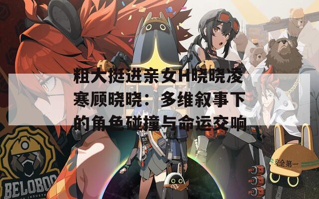 粗大挺进亲女H晓晓凌寒顾晓晓：多维叙事下的角色碰撞与命运交响