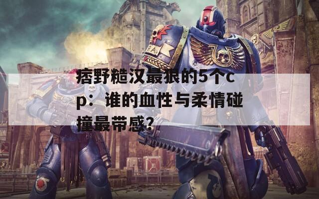 痞野糙汉最狠的5个cp：谁的血性与柔情碰撞最带感？
