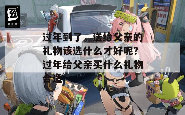 过年到了，送给父亲的礼物该选什么才好呢？过年给父亲买什么礼物合适
