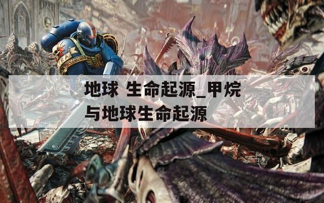地球 生命起源_甲烷与地球生命起源