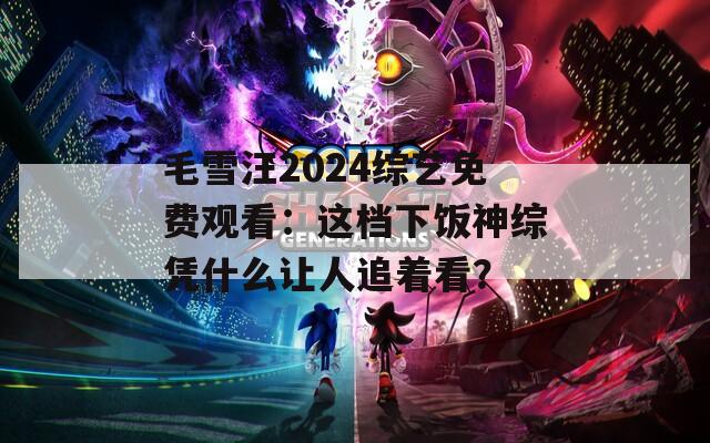 毛雪汪2024综艺免费观看：这档下饭神综凭什么让人追着看？  第1张