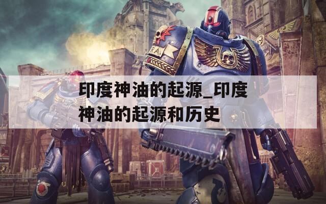 印度神油的起源_印度神油的起源和历史