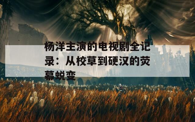 杨洋主演的电视剧全记录：从校草到硬汉的荧幕蜕变