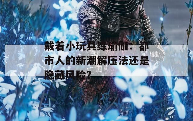戴着小玩具练瑜伽：都市人的新潮解压法还是隐藏风险？  第1张