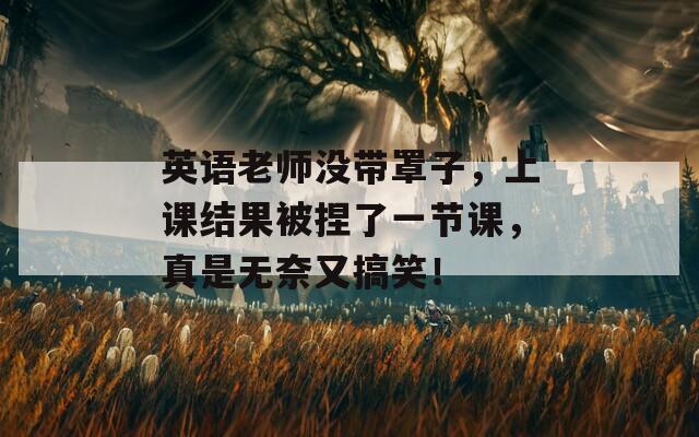 英语老师没带罩子，上课结果被捏了一节课，真是无奈又搞笑！