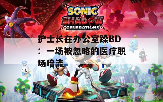 护士长在办公室躁BD：一场被忽略的医疗职场暗流
