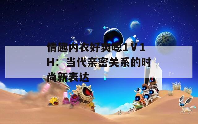 情趣内衣好爽嗯1Ⅴ1H：当代亲密关系的时尚新表达