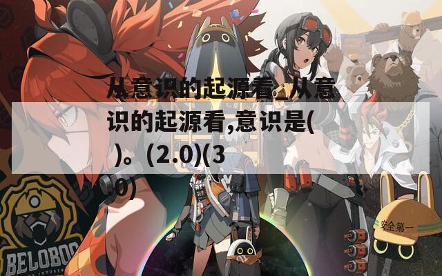 从意识的起源看_从意识的起源看,意识是( )。(2.0)(3.0)
