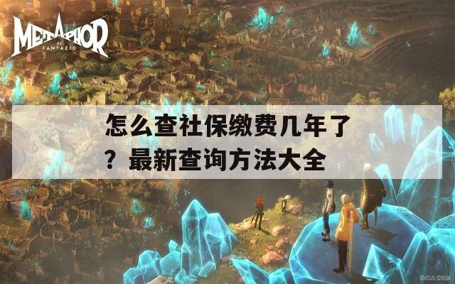 怎么查社保缴费几年了？最新查询方法大全