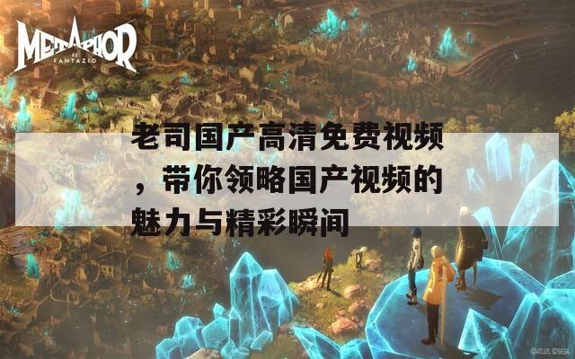 老司国产高清免费视频，带你领略国产视频的魅力与精彩瞬间
