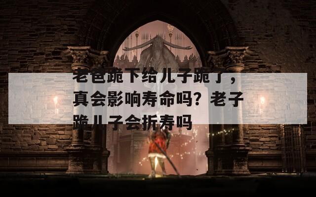 老爸跪下给儿子跪了，真会影响寿命吗？老子跪儿子会折寿吗