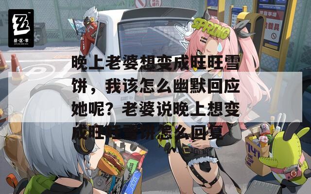 晚上老婆想变成旺旺雪饼，我该怎么幽默回应她呢？老婆说晚上想变成旺旺雪饼怎么回复