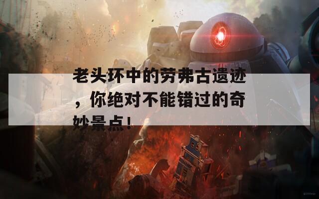 老头环中的劳弗古遗迹，你绝对不能错过的奇妙景点！