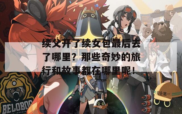 续父开了续女包最后去了哪里？那些奇妙的旅行和故事都在哪里呢！  第1张