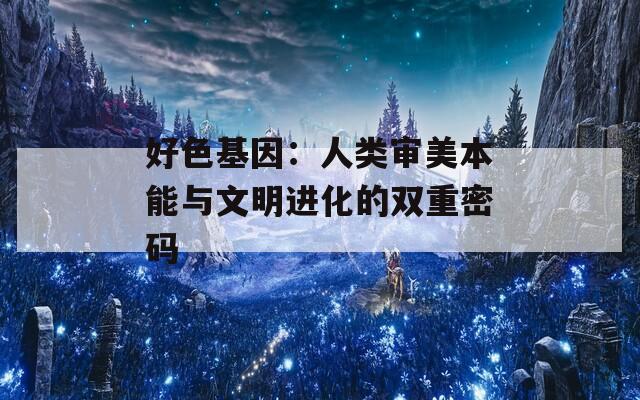 好色基因：人类审美本能与文明进化的双重密码  第1张