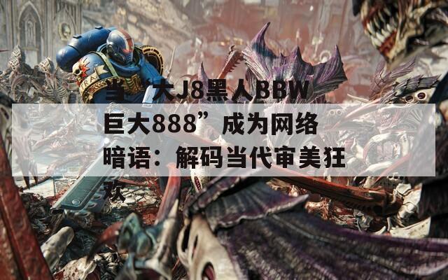 当“大J8黑人BBW巨大888”成为网络暗语：解码当代审美狂欢  第1张