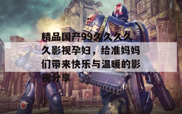 精品国产99久久久久久影视孕妇，给准妈妈们带来快乐与温暖的影视分享
