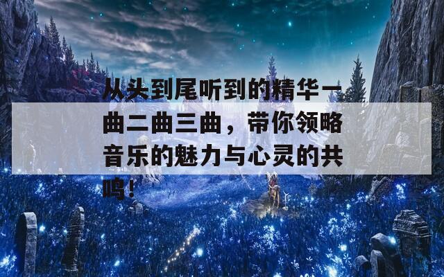从头到尾听到的精华一曲二曲三曲，带你领略音乐的魅力与心灵的共鸣！