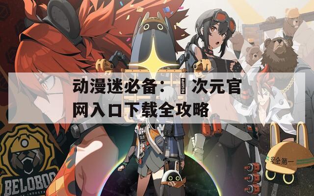 动漫迷必备：囧次元官网入口下载全攻略