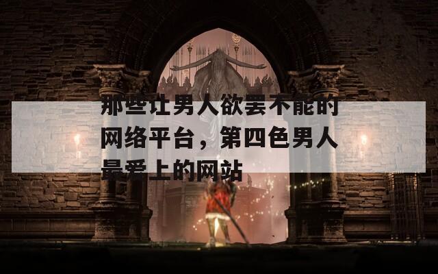 那些让男人欲罢不能的网络平台，第四色男人最爱上的网站