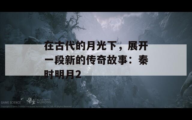 在古代的月光下，展开一段新的传奇故事：秦时明月2