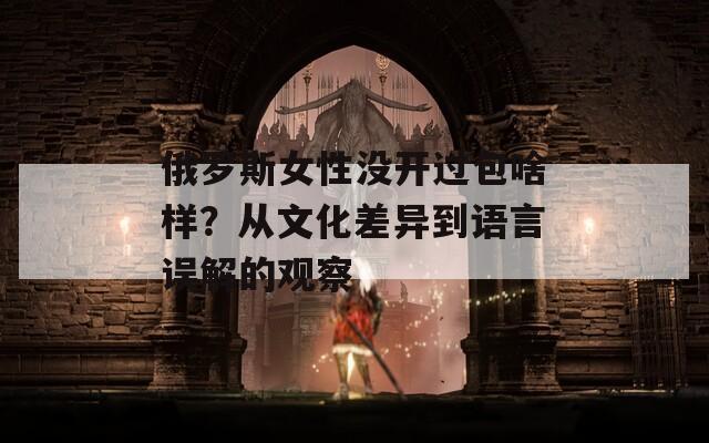 俄罗斯女性没开过包啥样？从文化差异到语言误解的观察