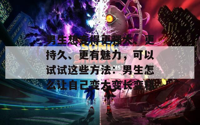 男生想变得更强大、更持久、更有魅力，可以试试这些方法：男生怎么让自己变大变长变粗  第1张