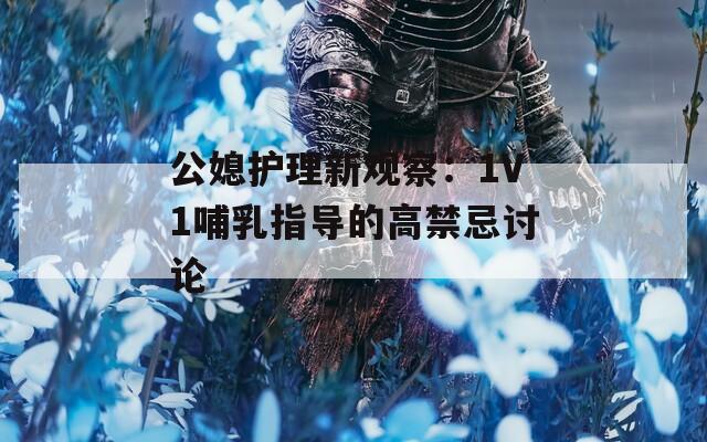公媳护理新观察：1V1哺乳指导的高禁忌讨论  第1张
