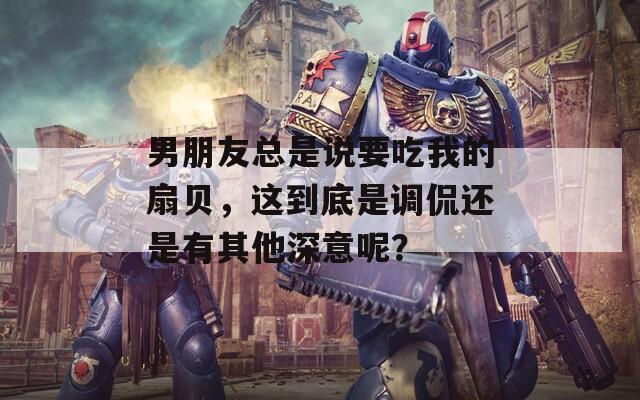 男朋友总是说要吃我的扇贝，这到底是调侃还是有其他深意呢？